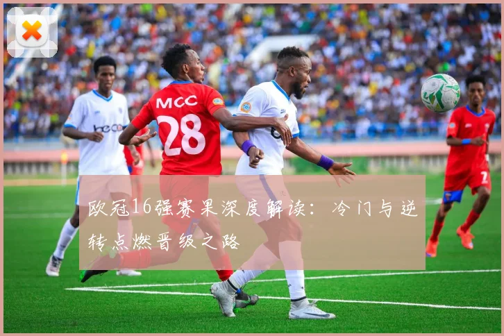 欧冠16强赛果深度解读：冷门与逆转点燃晋级之路