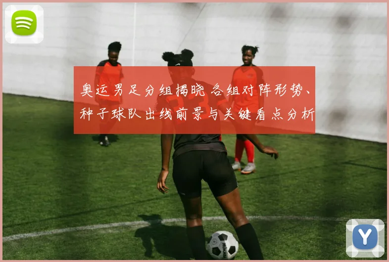 奥运男足分组揭晓 各组对阵形势、种子球队出线前景与关键看点分析