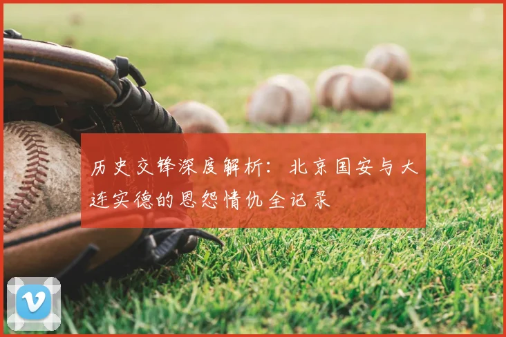 历史交锋深度解析：北京国安与大连实德的恩怨情仇全记录