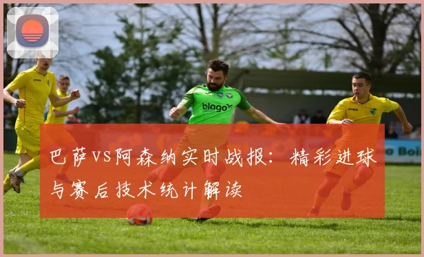 巴萨vs阿森纳实时战报:精彩进球与赛后技术统计解读