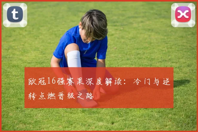欧冠16强赛果深度解读：冷门与逆转点燃晋级之路