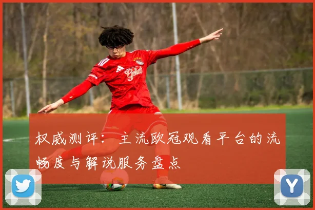 权威测评：主流欧冠观看平台的流畅度与解说服务盘点