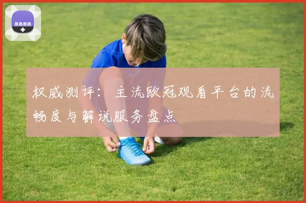 权威测评：主流欧冠观看平台的流畅度与解说服务盘点