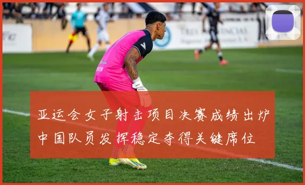 亚运会女子射击项目决赛成绩出炉中国队员发挥稳定夺得关键席位
