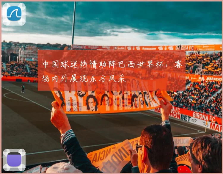 中国球迷热情助阵巴西世界杯，赛场内外展现东方风采