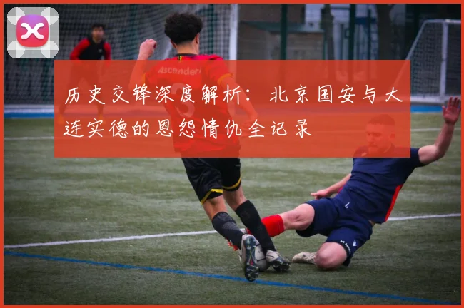 历史交锋深度解析：北京国安与大连实德的恩怨情仇全记录