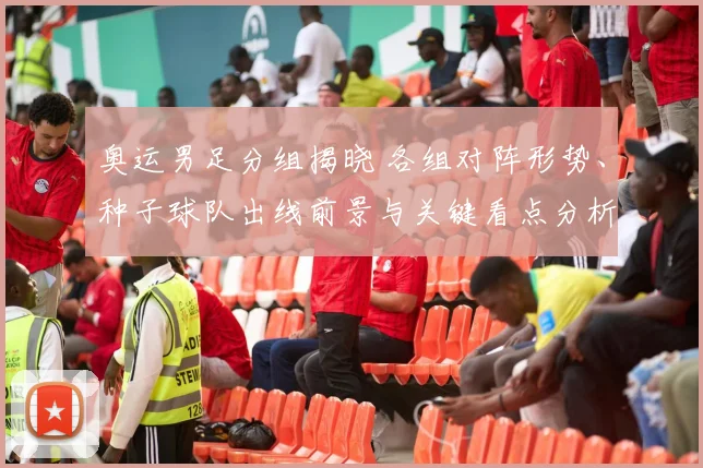 奥运男足分组揭晓 各组对阵形势、种子球队出线前景与关键看点分析